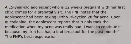 A 15-year-old adolescent who is 12 weeks pregnant with her first child comes for a prenatal visit. The FNP notes that the adolescent had been taking Ortho Tri-cyclen 28 for acne. Upon questioning, the adolescent reports that "I only took the medication when my acne was really bad. I want to continue it because my skin has had a bad breakout for the past month." The FNP's best response is: