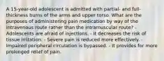 A 15-year-old adolescent is admitted with partial- and full-thickness burns of the arms and upper torso. What are the purposes of administering pain medication by way of the intravenous route rather than the intramuscular route? - Adolescents are afraid of injections. - It decreases the risk of tissue irritation. - Severe pain is reduced more effectively. - Impaired peripheral circulation is bypassed. - It provides for more prolonged relief of pain.