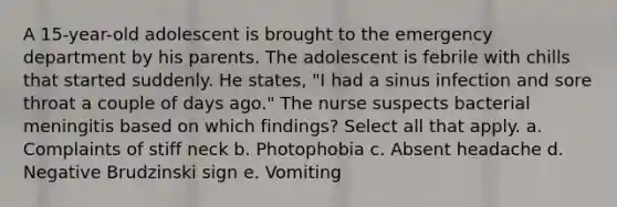 A 15-year-old adolescent is brought to the emergency department by his parents. The adolescent is febrile with chills that started suddenly. He states, "I had a sinus infection and sore throat a couple of days ago." The nurse suspects bacterial meningitis based on which findings? Select all that apply. a. Complaints of stiff neck b. Photophobia c. Absent headache d. Negative Brudzinski sign e. Vomiting