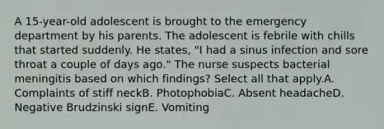 A 15-year-old adolescent is brought to the emergency department by his parents. The adolescent is febrile with chills that started suddenly. He states, "I had a sinus infection and sore throat a couple of days ago." The nurse suspects bacterial meningitis based on which findings? Select all that apply.A. Complaints of stiff neckB. PhotophobiaC. Absent headacheD. Negative Brudzinski signE. Vomiting