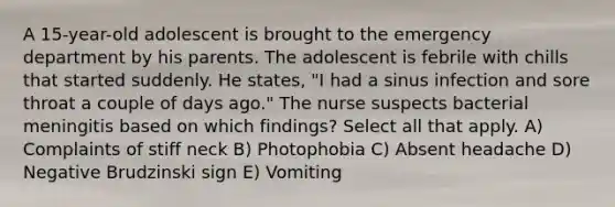 A 15-year-old adolescent is brought to the emergency department by his parents. The adolescent is febrile with chills that started suddenly. He states, "I had a sinus infection and sore throat a couple of days ago." The nurse suspects bacterial meningitis based on which findings? Select all that apply. A) Complaints of stiff neck B) Photophobia C) Absent headache D) Negative Brudzinski sign E) Vomiting