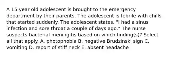 A 15-year-old adolescent is brought to the emergency department by their parents. The adolescent is febrile with chills that started suddenly. The adolescent states, "I had a sinus infection and sore throat a couple of days ago." The nurse suspects bacterial meningitis based on which finding(s)? Select all that apply. A. photophobia B. negative Brudzinski sign C. vomiting D. report of stiff neck E. absent headache