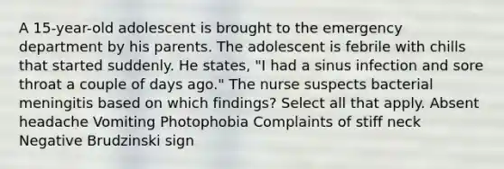 A 15-year-old adolescent is brought to the emergency department by his parents. The adolescent is febrile with chills that started suddenly. He states, "I had a sinus infection and sore throat a couple of days ago." The nurse suspects bacterial meningitis based on which findings? Select all that apply. Absent headache Vomiting Photophobia Complaints of stiff neck Negative Brudzinski sign