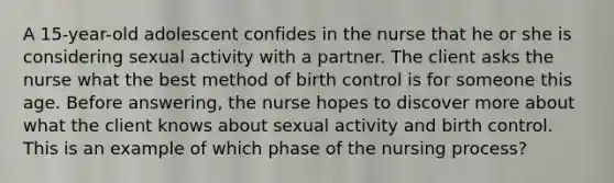 A 15-year-old adolescent confides in the nurse that he or she is considering sexual activity with a partner. The client asks the nurse what the best method of birth control is for someone this age. Before answering, the nurse hopes to discover more about what the client knows about sexual activity and birth control. This is an example of which phase of the nursing process?