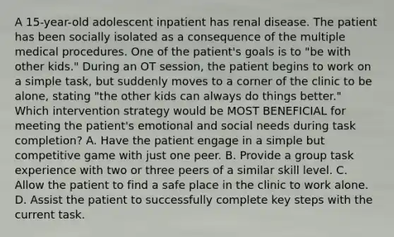 A 15-year-old adolescent inpatient has renal disease. The patient has been socially isolated as a consequence of the multiple medical procedures. One of the patient's goals is to "be with other kids." During an OT session, the patient begins to work on a simple task, but suddenly moves to a corner of the clinic to be alone, stating "the other kids can always do things better." Which intervention strategy would be MOST BENEFICIAL for meeting the patient's emotional and social needs during task completion? A. Have the patient engage in a simple but competitive game with just one peer. B. Provide a group task experience with two or three peers of a similar skill level. C. Allow the patient to find a safe place in the clinic to work alone. D. Assist the patient to successfully complete key steps with the current task.