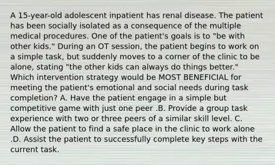 A 15-year-old adolescent inpatient has renal disease. The patient has been socially isolated as a consequence of the multiple medical procedures. One of the patient's goals is to "be with other kids." During an OT session, the patient begins to work on a simple task, but suddenly moves to a corner of the clinic to be alone, stating "the other kids can always do things better." Which intervention strategy would be MOST BENEFICIAL for meeting the patient's emotional and social needs during task completion? A. Have the patient engage in a simple but competitive game with just one peer .B. Provide a group task experience with two or three peers of a similar skill level. C. Allow the patient to find a safe place in the clinic to work alone .D. Assist the patient to successfully complete key steps with the current task.