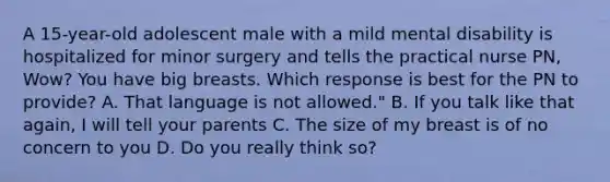 A 15-year-old adolescent male with a mild mental disability is hospitalized for minor surgery and tells the practical nurse PN, Wow? You have big breasts. Which response is best for the PN to provide? A. That language is not allowed." B. If you talk like that again, I will tell your parents C. The size of my breast is of no concern to you D. Do you really think so?