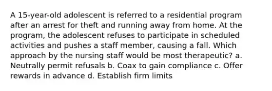 A 15-year-old adolescent is referred to a residential program after an arrest for theft and running away from home. At the program, the adolescent refuses to participate in scheduled activities and pushes a staff member, causing a fall. Which approach by the nursing staff would be most therapeutic? a. Neutrally permit refusals b. Coax to gain compliance c. Offer rewards in advance d. Establish firm limits