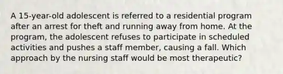 A 15-year-old adolescent is referred to a residential program after an arrest for theft and running away from home. At the program, the adolescent refuses to participate in scheduled activities and pushes a staff member, causing a fall. Which approach by the nursing staff would be most therapeutic?