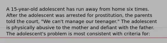 A 15-year-old adolescent has run away from home six times. After the adolescent was arrested for prostitution, the parents told the court, "We can't manage our teenager." The adolescent is physically abusive to the mother and defiant with the father. The adolescent's problem is most consistent with criteria for: