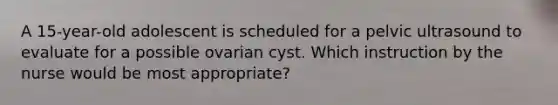 A 15-year-old adolescent is scheduled for a pelvic ultrasound to evaluate for a possible ovarian cyst. Which instruction by the nurse would be most appropriate?