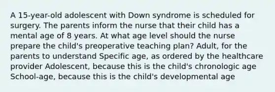 A 15-year-old adolescent with Down syndrome is scheduled for surgery. The parents inform the nurse that their child has a mental age of 8 years. At what age level should the nurse prepare the child's preoperative teaching plan? Adult, for the parents to understand Specific age, as ordered by the healthcare provider Adolescent, because this is the child's chronologic age School-age, because this is the child's developmental age