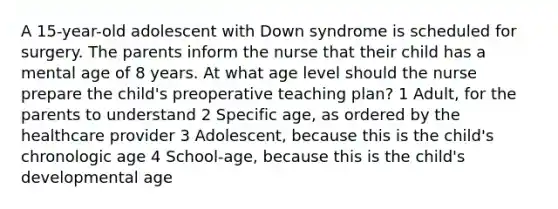 A 15-year-old adolescent with Down syndrome is scheduled for surgery. The parents inform the nurse that their child has a mental age of 8 years. At what age level should the nurse prepare the child's preoperative teaching plan? 1 Adult, for the parents to understand 2 Specific age, as ordered by the healthcare provider 3 Adolescent, because this is the child's chronologic age 4 School-age, because this is the child's developmental age