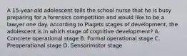 A 15-year-old adolescent tells the school nurse that he is busy preparing for a forensics competition and would like to be a lawyer one day. According to Piagets stages of development, the adolescent is in which stage of cognitive development? A. Concrete operational stage B. Formal operational stage C. Preoperational stage D. Sensorimotor stage