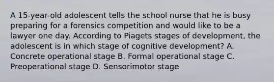 A 15-year-old adolescent tells the school nurse that he is busy preparing for a forensics competition and would like to be a lawyer one day. According to Piagets stages of development, the adolescent is in which stage of cognitive development? A. Concrete operational stage B. Formal operational stage C. Preoperational stage D. Sensorimotor stage