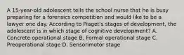 A 15-year-old adolescent tells the school nurse that he is busy preparing for a forensics competition and would like to be a lawyer one day. According to Piaget's stages of development, the adolescent is in which stage of cognitive development? A. Concrete operational stage B. Formal operational stage C. Preoperational stage D. Sensorimotor stage