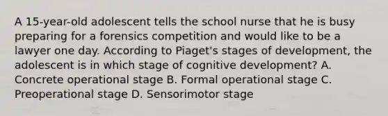 A 15-year-old adolescent tells the school nurse that he is busy preparing for a forensics competition and would like to be a lawyer one day. According to Piaget's stages of development, the adolescent is in which stage of cognitive development? A. Concrete operational stage B. Formal operational stage C. Preoperational stage D. Sensorimotor stage