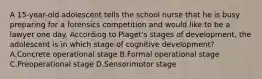 A 15-year-old adolescent tells the school nurse that he is busy preparing for a forensics competition and would like to be a lawyer one day. According to Piaget's stages of development, the adolescent is in which stage of cognitive development? A.Concrete operational stage B.Formal operational stage C.Preoperational stage D.Sensorimotor stage