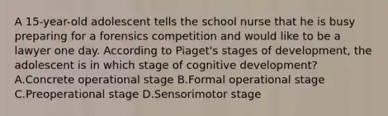 A 15-year-old adolescent tells the school nurse that he is busy preparing for a forensics competition and would like to be a lawyer one day. According to Piaget's stages of development, the adolescent is in which stage of cognitive development? A.Concrete operational stage B.Formal operational stage C.Preoperational stage D.Sensorimotor stage