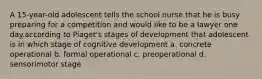 A 15-year-old adolescent tells the school nurse that he is busy preparing for a competition and would like to be a lawyer one day.according to Piaget's stages of development that adolescent is in which stage of cognitive development a. concrete operational b. formal operational c. preoperational d. sensorimotor stage