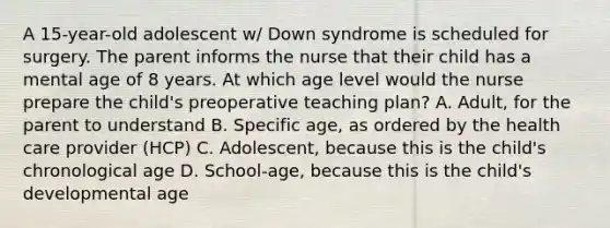 A 15-year-old adolescent w/ Down syndrome is scheduled for surgery. The parent informs the nurse that their child has a mental age of 8 years. At which age level would the nurse prepare the child's preoperative teaching plan? A. Adult, for the parent to understand B. Specific age, as ordered by the health care provider (HCP) C. Adolescent, because this is the child's chronological age D. School-age, because this is the child's developmental age