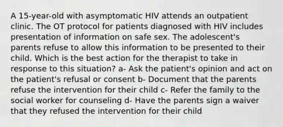 A 15-year-old with asymptomatic HIV attends an outpatient clinic. The OT protocol for patients diagnosed with HIV includes presentation of information on safe sex. The adolescent's parents refuse to allow this information to be presented to their child. Which is the best action for the therapist to take in response to this situation? a- Ask the patient's opinion and act on the patient's refusal or consent b- Document that the parents refuse the intervention for their child c- Refer the family to the social worker for counseling d- Have the parents sign a waiver that they refused the intervention for their child