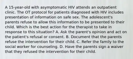 A 15-year-old with asymptomatic HIV attends an outpatient clinic. The OT protocol for patients diagnosed with HIV includes presentation of information on safe sex. The adolescent's parents refuse to allow this information to be presented to their child. Which is the best action for the therapist to take in response to this situation? A. Ask the parent's opinion and act on the patient's refusal or consent. B. Document that the parents refuse the intervention for their child. C. Refer the family to the social worker for counseling. D. Have the parents sign a waiver that they refused the intervention for their child.