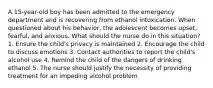 A 15-year-old boy has been admitted to the emergency department and is recovering from ethanol intoxication. When questioned about his behavior, the adolescent becomes upset, fearful, and anxious. What should the nurse do in this situation? 1. Ensure the child's privacy is maintained 2. Encourage the child to discuss emotions 3. Contact authorities to report the child's alcohol use 4. Remind the child of the dangers of drinking ethanol 5. The nurse should justify the necessity of providing treatment for an impeding alcohol problem