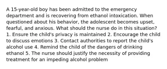 A 15-year-old boy has been admitted to the emergency department and is recovering from ethanol intoxication. When questioned about his behavior, the adolescent becomes upset, fearful, and anxious. What should the nurse do in this situation? 1. Ensure the child's privacy is maintained 2. Encourage the child to discuss emotions 3. Contact authorities to report the child's alcohol use 4. Remind the child of the dangers of drinking ethanol 5. The nurse should justify the necessity of providing treatment for an impeding alcohol problem