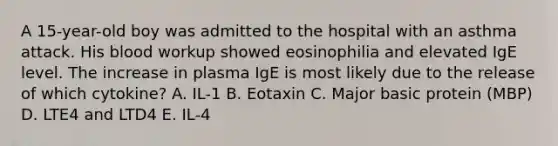 A 15-year-old boy was admitted to the hospital with an asthma attack. His blood workup showed eosinophilia and elevated IgE level. The increase in plasma IgE is most likely due to the release of which cytokine? A. IL-1 B. Eotaxin C. Major basic protein (MBP) D. LTE4 and LTD4 E. IL-4