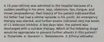 A 15-year-old boy was admitted to the hospital because of a sudden swelling in his arms, legs, abdomen, lips, tongue, and throat (angioedema). Past history of the patient indicated that his father had had a similar episode in his youth. An emergency therapy was started, and further exams indicated very low levels of C1 esterase inhibitor. A few days later, the patient was discharged with a suitable therapy. Which of the following drugs would be appropriate to prevent further attacks in this patient? a. Flutamide. b. Danazol. c. Testosterone. d. Ethinyl estradiol.