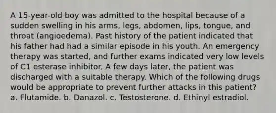 A 15-year-old boy was admitted to the hospital because of a sudden swelling in his arms, legs, abdomen, lips, tongue, and throat (angioedema). Past history of the patient indicated that his father had had a similar episode in his youth. An emergency therapy was started, and further exams indicated very low levels of C1 esterase inhibitor. A few days later, the patient was discharged with a suitable therapy. Which of the following drugs would be appropriate to prevent further attacks in this patient? a. Flutamide. b. Danazol. c. Testosterone. d. Ethinyl estradiol.