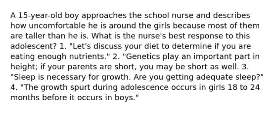 A 15-year-old boy approaches the school nurse and describes how uncomfortable he is around the girls because most of them are taller than he is. What is the nurse's best response to this adolescent? 1. "Let's discuss your diet to determine if you are eating enough nutrients." 2. "Genetics play an important part in height; if your parents are short, you may be short as well. 3. "Sleep is necessary for growth. Are you getting adequate sleep?" 4. "The growth spurt during adolescence occurs in girls 18 to 24 months before it occurs in boys."