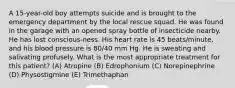 A 15-year-old boy attempts suicide and is brought to the emergency department by the local rescue squad. He was found in the garage with an opened spray bottle of insecticide nearby. He has lost conscious-ness. His heart rate is 45 beats/minute, and his blood pressure is 80/40 mm Hg. He is sweating and salivating profusely. What is the most appropriate treatment for this patient? (A) Atropine (B) Edrophonium (C) Norepinephrine (D) Physostigmine (E) Trimethaphan