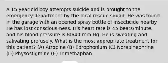 A 15-year-old boy attempts suicide and is brought to the emergency department by the local rescue squad. He was found in the garage with an opened spray bottle of insecticide nearby. He has lost conscious-ness. His heart rate is 45 beats/minute, and his blood pressure is 80/40 mm Hg. He is sweating and salivating profusely. What is the most appropriate treatment for this patient? (A) Atropine (B) Edrophonium (C) Norepinephrine (D) Physostigmine (E) Trimethaphan