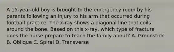 A 15-year-old boy is brought to the emergency room by his parents following an injury to his arm that occurred during football practice. The x-ray shows a diagonal line that coils around the bone. Based on this x-ray, which type of fracture does the nurse prepare to teach the family about? A. Greenstick B. Oblique C. Spiral D. Transverse