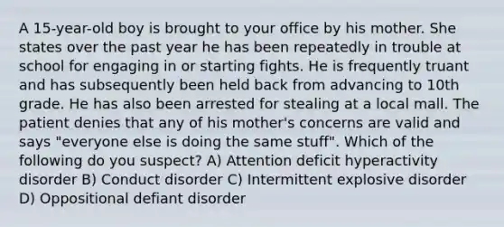 A 15-year-old boy is brought to your office by his mother. She states over the past year he has been repeatedly in trouble at school for engaging in or starting fights. He is frequently truant and has subsequently been held back from advancing to 10th grade. He has also been arrested for stealing at a local mall. The patient denies that any of his mother's concerns are valid and says "everyone else is doing the same stuff". Which of the following do you suspect? A) Attention deficit hyperactivity disorder B) Conduct disorder C) Intermittent explosive disorder D) Oppositional defiant disorder