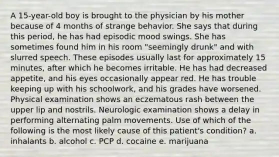 A 15-year-old boy is brought to the physician by his mother because of 4 months of strange behavior. She says that during this period, he has had episodic mood swings. She has sometimes found him in his room "seemingly drunk" and with slurred speech. These episodes usually last for approximately 15 minutes, after which he becomes irritable. He has had decreased appetite, and his eyes occasionally appear red. He has trouble keeping up with his schoolwork, and his grades have worsened. Physical examination shows an eczematous rash between the upper lip and nostrils. Neurologic examination shows a delay in performing alternating palm movements. Use of which of the following is the most likely cause of this patient's condition? a. inhalants b. alcohol c. PCP d. cocaine e. marijuana