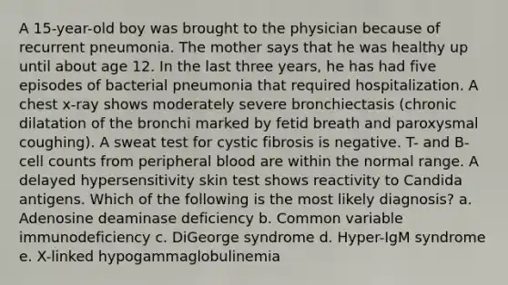 A 15-year-old boy was brought to the physician because of recurrent pneumonia. The mother says that he was healthy up until about age 12. In the last three years, he has had five episodes of bacterial pneumonia that required hospitalization. A chest x-ray shows moderately severe bronchiectasis (chronic dilatation of the bronchi marked by fetid breath and paroxysmal coughing). A sweat test for cystic fibrosis is negative. T- and B-cell counts from peripheral blood are within the normal range. A delayed hypersensitivity skin test shows reactivity to Candida antigens. Which of the following is the most likely diagnosis? a. Adenosine deaminase deficiency b. Common variable immunodeficiency c. DiGeorge syndrome d. Hyper-IgM syndrome e. X-linked hypogammaglobulinemia