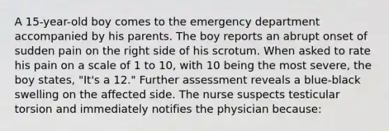 A 15-year-old boy comes to the emergency department accompanied by his parents. The boy reports an abrupt onset of sudden pain on the right side of his scrotum. When asked to rate his pain on a scale of 1 to 10, with 10 being the most severe, the boy states, "It's a 12." Further assessment reveals a blue-black swelling on the affected side. The nurse suspects testicular torsion and immediately notifies the physician because: