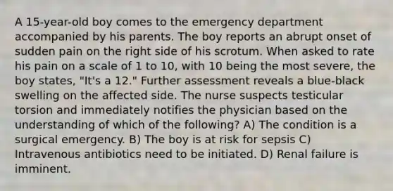 A 15-year-old boy comes to the emergency department accompanied by his parents. The boy reports an abrupt onset of sudden pain on the right side of his scrotum. When asked to rate his pain on a scale of 1 to 10, with 10 being the most severe, the boy states, "It's a 12." Further assessment reveals a blue-black swelling on the affected side. The nurse suspects testicular torsion and immediately notifies the physician based on the understanding of which of the following? A) The condition is a surgical emergency. B) The boy is at risk for sepsis C) Intravenous antibiotics need to be initiated. D) Renal failure is imminent.