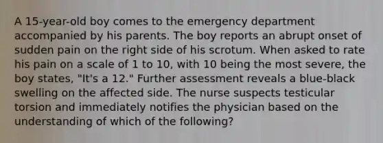 A 15-year-old boy comes to the emergency department accompanied by his parents. The boy reports an abrupt onset of sudden pain on the right side of his scrotum. When asked to rate his pain on a scale of 1 to 10, with 10 being the most severe, the boy states, "It's a 12." Further assessment reveals a blue-black swelling on the affected side. The nurse suspects testicular torsion and immediately notifies the physician based on the understanding of which of the following?