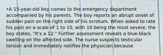 •A 15-year-old boy comes to the emergency department accompanied by his parents. The boy reports an abrupt onset of sudden pain on the right side of his scrotum. When asked to rate his pain on a scale of 1 to 10, with 10 being the most severe, the boy states, "It's a 12." Further assessment reveals a blue-black swelling on the affected side. The nurse suspects testicular torsion and immediately notifies the physician because