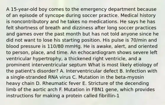 A 15-year-old boy comes to the emergency department because of an episode of syncope during soccer practice. Medical history is noncontributory and he takes no medications. He says he has felt shortness of breath and dizziness after long soccer practices and games over the past month but has not told anyone since he did not want to lose his starting position. His pulse is 70/min and blood pressure is 110/80 mmHg. He is awake, alert, and oriented to person, place, and time. An echocardiogram shows severe left ventricular hypertrophy, a thickened right ventricle, and a prominent interventricular septum What is most likely etiology of the patient's disorder? A. Interventricular defect B. Infection with a single-stranded RNA virus C. Mutation in the beta-myosin heavy chain D. Rheumatic fever E. Stricture of the decending limb of the aortic arch F. Mutation in FBN1 gene, which provides instructions for making a protein called fibrillin-1