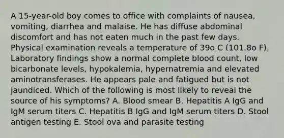 A 15-year-old boy comes to office with complaints of nausea, vomiting, diarrhea and malaise. He has diffuse abdominal discomfort and has not eaten much in the past few days. Physical examination reveals a temperature of 39o C (101.8o F). Laboratory findings show a normal complete blood count, low bicarbonate levels, hypokalemia, hypernatremia and elevated aminotransferases. He appears pale and fatigued but is not jaundiced. Which of the following is most likely to reveal the source of his symptoms? A. Blood smear B. Hepatitis A IgG and IgM serum titers C. Hepatitis B IgG and IgM serum titers D. Stool antigen testing E. Stool ova and parasite testing