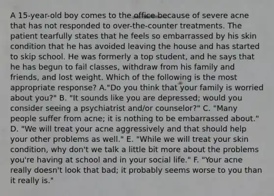 A 15-year-old boy comes to the office because of severe acne that has not responded to over-the-counter treatments. The patient tearfully states that he feels so embarrassed by his skin condition that he has avoided leaving the house and has started to skip school. He was formerly a top student, and he says that he has begun to fail classes, withdraw from his family and friends, and lost weight. Which of the following is the most appropriate response? A."Do you think that your family is worried about you?" B. "It sounds like you are depressed; would you consider seeing a psychiatrist and/or counselor?" C. "Many people suffer from acne; it is nothing to be embarrassed about." D. "We will treat your acne aggressively and that should help your other problems as well." E. "While we will treat your skin condition, why don't we talk a little bit more about the problems you're having at school and in your social life." F. "Your acne really doesn't look that bad; it probably seems worse to you than it really is."