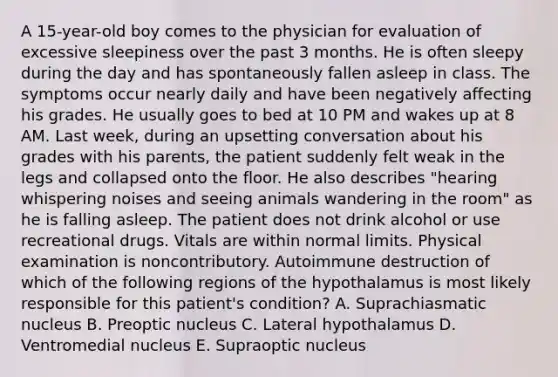 A 15-year-old boy comes to the physician for evaluation of excessive sleepiness over the past 3 months. He is often sleepy during the day and has spontaneously fallen asleep in class. The symptoms occur nearly daily and have been negatively affecting his grades. He usually goes to bed at 10 PM and wakes up at 8 AM. Last week, during an upsetting conversation about his grades with his parents, the patient suddenly felt weak in the legs and collapsed onto the floor. He also describes "hearing whispering noises and seeing animals wandering in the room" as he is falling asleep. The patient does not drink alcohol or use recreational drugs. Vitals are within normal limits. Physical examination is noncontributory. Autoimmune destruction of which of the following regions of the hypothalamus is most likely responsible for this patient's condition? A. Suprachiasmatic nucleus B. Preoptic nucleus C. Lateral hypothalamus D. Ventromedial nucleus E. Supraoptic nucleus