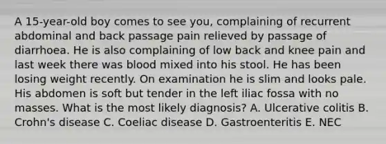 A 15-year-old boy comes to see you, complaining of recurrent abdominal and back passage pain relieved by passage of diarrhoea. He is also complaining of low back and knee pain and last week there was blood mixed into his stool. He has been losing weight recently. On examination he is slim and looks pale. His abdomen is soft but tender in the left iliac fossa with no masses. What is the most likely diagnosis? A. Ulcerative colitis B. Crohn's disease C. Coeliac disease D. Gastroenteritis E. NEC