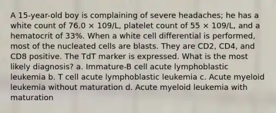 A 15-year-old boy is complaining of severe headaches; he has a white count of 76.0 × 109/L, platelet count of 55 × 109/L, and a hematocrit of 33%. When a white cell differential is performed, most of the nucleated cells are blasts. They are CD2, CD4, and CD8 positive. The TdT marker is expressed. What is the most likely diagnosis? a. Immature-B cell acute lymphoblastic leukemia b. T cell acute lymphoblastic leukemia c. Acute myeloid leukemia without maturation d. Acute myeloid leukemia with maturation