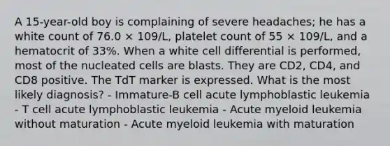 A 15-year-old boy is complaining of severe headaches; he has a white count of 76.0 × 109/L, platelet count of 55 × 109/L, and a hematocrit of 33%. When a white cell differential is performed, most of the nucleated cells are blasts. They are CD2, CD4, and CD8 positive. The TdT marker is expressed. What is the most likely diagnosis? - Immature-B cell acute lymphoblastic leukemia - T cell acute lymphoblastic leukemia - Acute myeloid leukemia without maturation - Acute myeloid leukemia with maturation